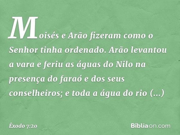 Moisés e Arão fizeram como o Senhor tinha ordenado. Arão levantou a vara e feriu as águas do Nilo na presença do faraó e dos seus conselheiros; e toda a água do