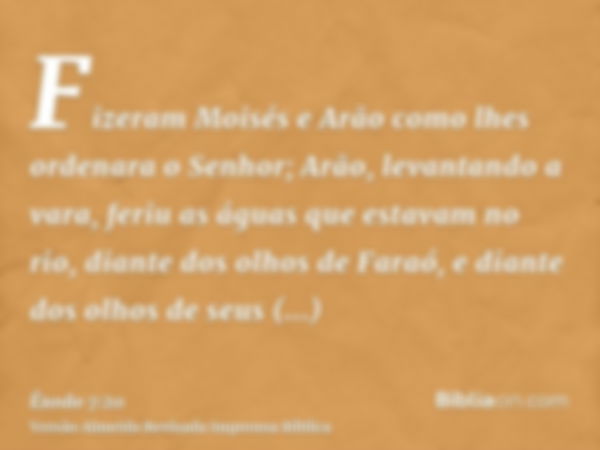 Fizeram Moisés e Arão como lhes ordenara o Senhor; Arão, levantando a vara, feriu as águas que estavam no rio, diante dos olhos de Faraó, e diante dos olhos de 