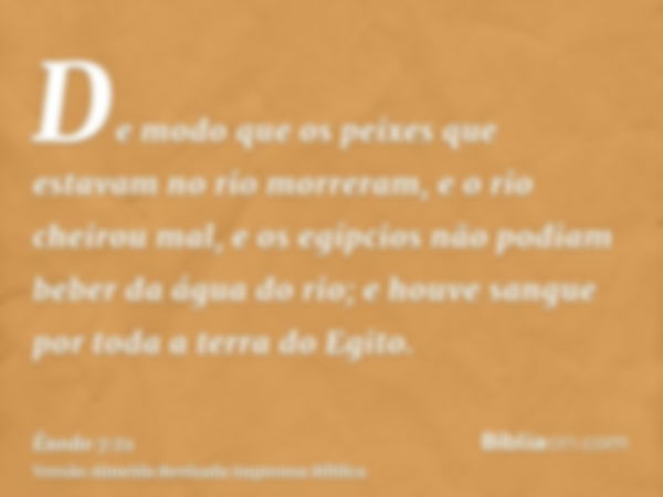 De modo que os peixes que estavam no rio morreram, e o rio cheirou mal, e os egípcios não podiam beber da água do rio; e houve sangue por toda a terra do Egito.