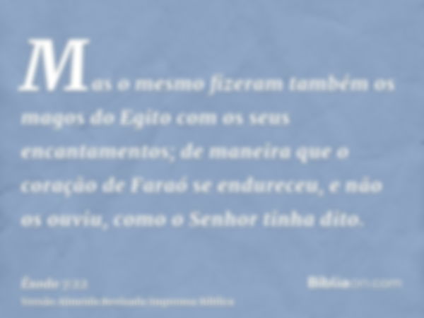 Mas o mesmo fizeram também os magos do Egito com os seus encantamentos; de maneira que o coração de Faraó se endureceu, e não os ouviu, como o Senhor tinha dito