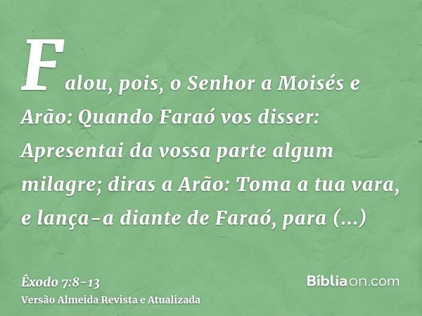 Falou, pois, o Senhor a Moisés e Arão:Quando Faraó vos disser: Apresentai da vossa parte algum milagre; diras a Arão: Toma a tua vara, e lança-a diante de Faraó