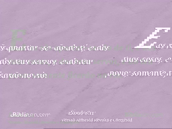 E as rãs apartar-se-ão de ti, e das tuas casas, e dos teus servos, e do teu povo; somente ficarão no rio.
