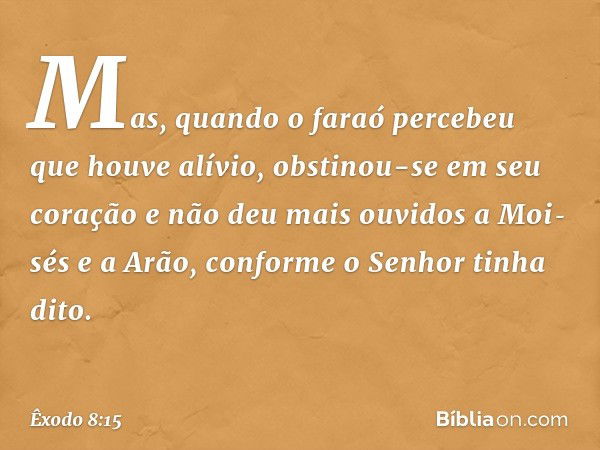 Mas, quando o faraó percebeu que houve alívio, obstinou-se em seu coração e não deu mais ouvidos a Moi­sés e a Arão, conforme o Senhor tinha dito. -- Êxodo 8:15