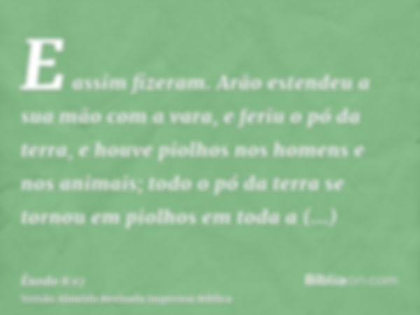 E assim fizeram. Arão estendeu a sua mão com a vara, e feriu o pó da terra, e houve piolhos nos homens e nos animais; todo o pó da terra se tornou em piolhos em