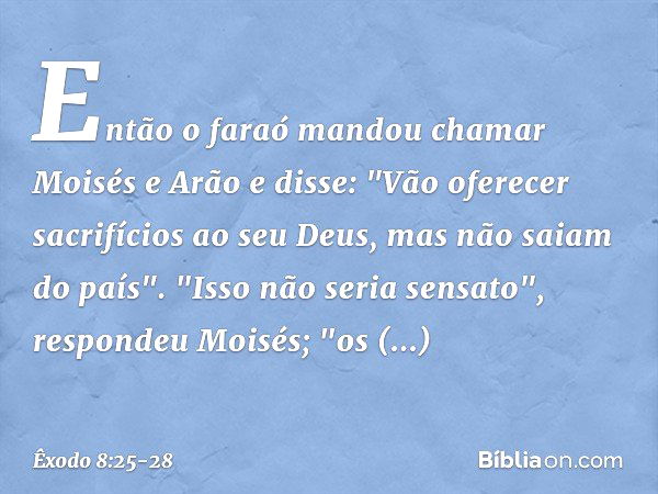 Então o faraó mandou chamar Moisés e Arão e disse: "Vão oferecer sacrifícios ao seu Deus, mas não saiam do país". "Isso não seria sensato", respondeu Moi­sés; "