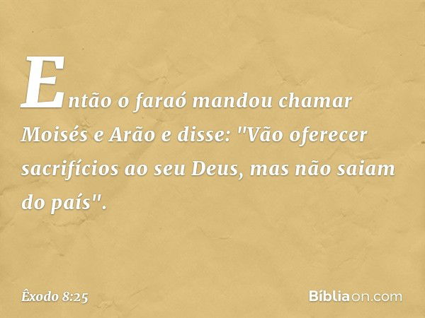 Então o faraó mandou chamar Moisés e Arão e disse: "Vão oferecer sacrifícios ao seu Deus, mas não saiam do país". -- Êxodo 8:25