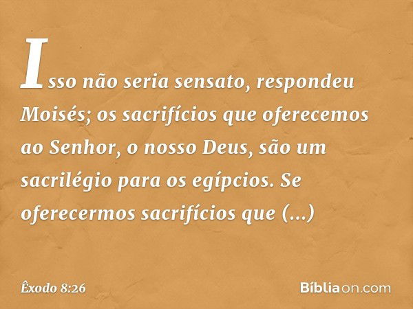 "Isso não seria sensato", respondeu Moi­sés; "os sacrifícios que oferecemos ao Senhor, o nos­so Deus, são um sacrilégio para os egípcios. Se oferecermos sacrifí