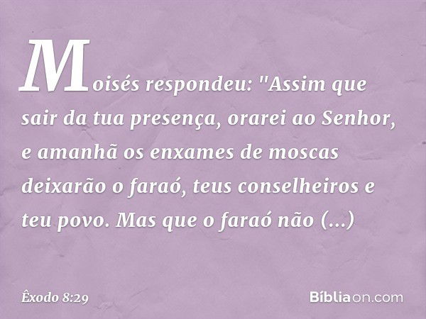 Moisés respondeu: "Assim que sair da tua presença, orarei ao Senhor, e amanhã os enxames de moscas deixarão o faraó, teus con­selheiros e teu povo. Mas que o fa