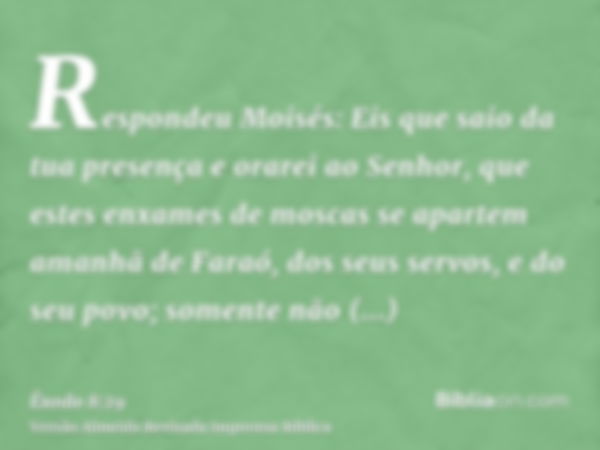 Respondeu Moisés: Eis que saio da tua presença e orarei ao Senhor, que estes enxames de moscas se apartem amanhã de Faraó, dos seus servos, e do seu povo; somen