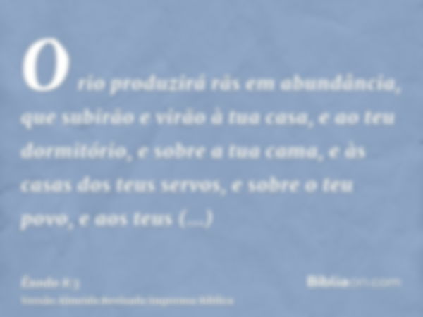 O rio produzirá rãs em abundância, que subirão e virão à tua casa, e ao teu dormitório, e sobre a tua cama, e às casas dos teus servos, e sobre o teu povo, e ao