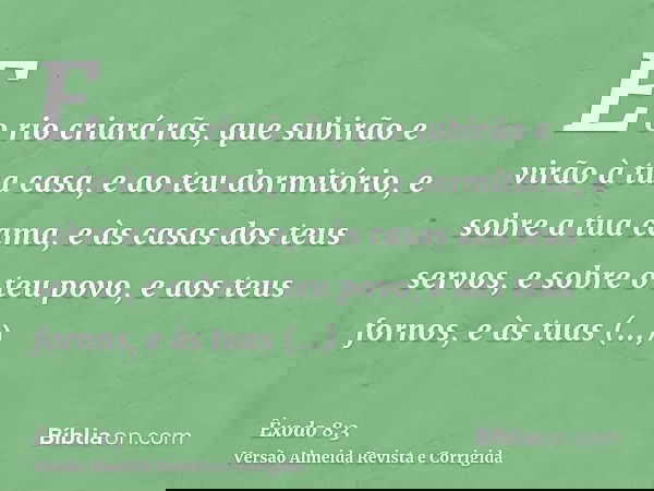 E o rio criará rãs, que subirão e virão à tua casa, e ao teu dormitório, e sobre a tua cama, e às casas dos teus servos, e sobre o teu povo, e aos teus fornos,