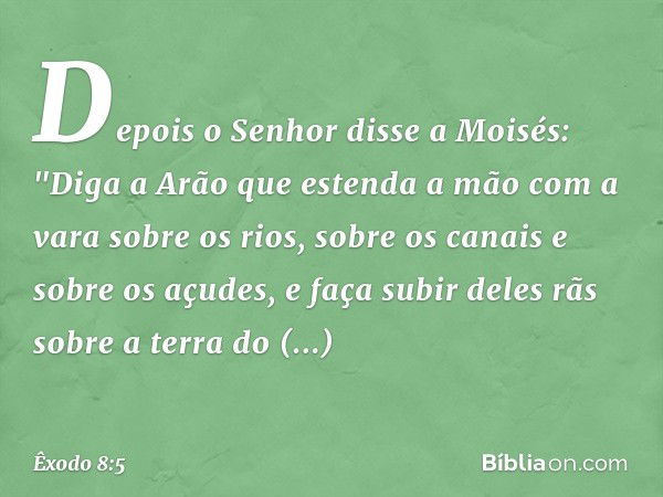 Depois o Senhor disse a Moisés: "Di­ga a Arão que estenda a mão com a vara sobre os rios, sobre os canais e sobre os açudes, e faça subir deles rãs sobre a terr