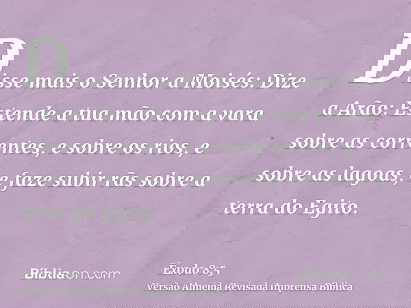 Disse mais o Senhor a Moisés: Dize a Arão: Estende a tua mão com a vara sobre as correntes, e sobre os rios, e sobre as lagoas, e faze subir rãs sobre a terra d