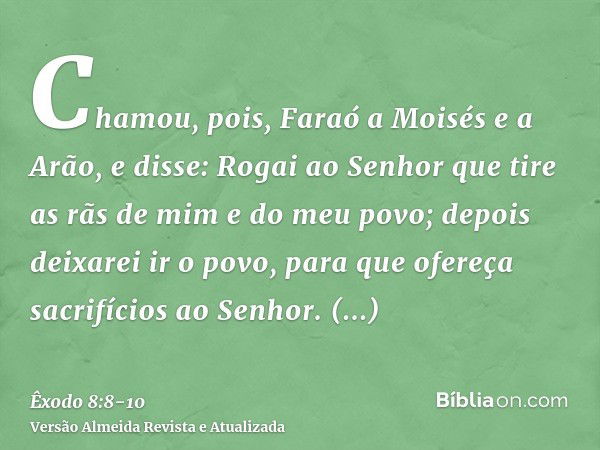 Chamou, pois, Faraó a Moisés e a Arão, e disse: Rogai ao Senhor que tire as rãs de mim e do meu povo; depois deixarei ir o povo, para que ofereça sacrifícios ao