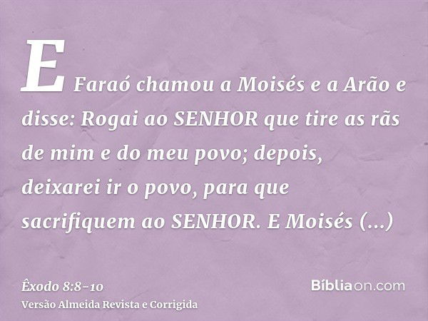 E Faraó chamou a Moisés e a Arão e disse: Rogai ao SENHOR que tire as rãs de mim e do meu povo; depois, deixarei ir o povo, para que sacrifiquem ao SENHOR.E Moi