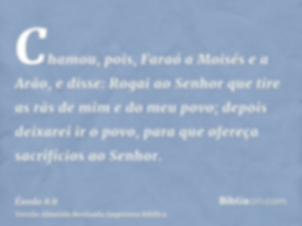 Chamou, pois, Faraó a Moisés e a Arão, e disse: Rogai ao Senhor que tire as rãs de mim e do meu povo; depois deixarei ir o povo, para que ofereça sacrifícios ao