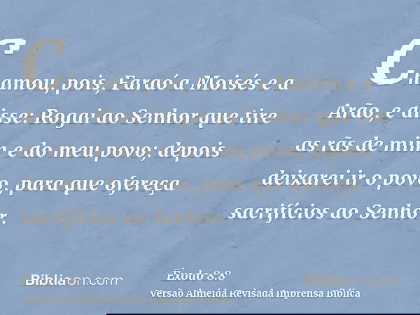 Chamou, pois, Faraó a Moisés e a Arão, e disse: Rogai ao Senhor que tire as rãs de mim e do meu povo; depois deixarei ir o povo, para que ofereça sacrifícios ao