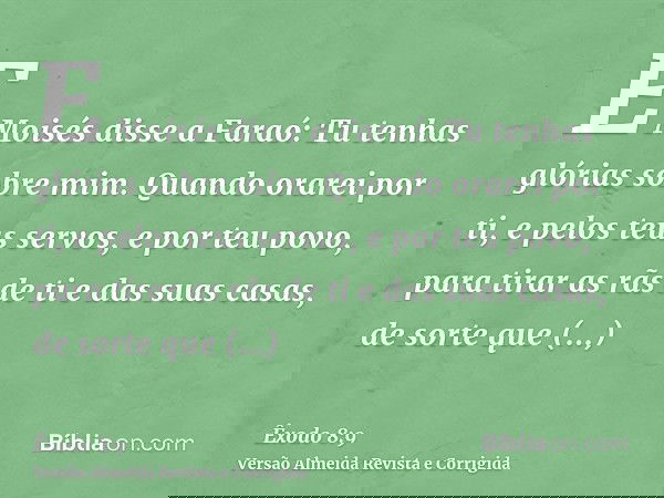 E Moisés disse a Faraó: Tu tenhas glórias sobre mim. Quando orarei por ti, e pelos teus servos, e por teu povo, para tirar as rãs de ti e das suas casas, de sor