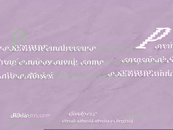 Porém o SENHOR endureceu o coração de Faraó, e não os ouviu, como o SENHOR tinha dito a Moisés.