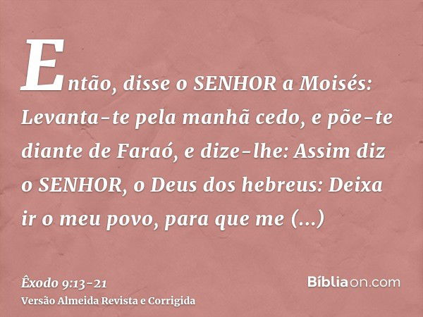 Então, disse o SENHOR a Moisés: Levanta-te pela manhã cedo, e põe-te diante de Faraó, e dize-lhe: Assim diz o SENHOR, o Deus dos hebreus: Deixa ir o meu povo, p