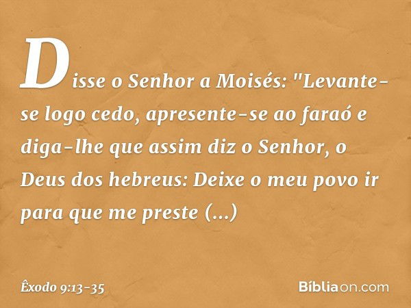 Disse o Senhor a Moisés: "Levante-se logo cedo, apresente-se ao faraó e diga-lhe que assim diz o Senhor, o Deus dos hebreus: Deixe o meu povo ir para que me pre