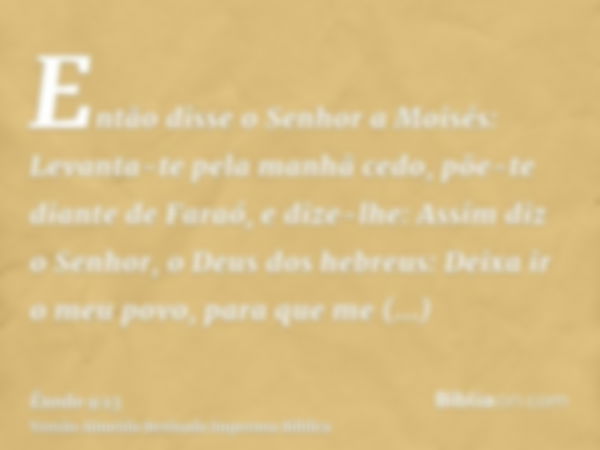 Então disse o Senhor a Moisés: Levanta-te pela manhã cedo, põe-te diante de Faraó, e dize-lhe: Assim diz o Senhor, o Deus dos hebreus: Deixa ir o meu povo, para