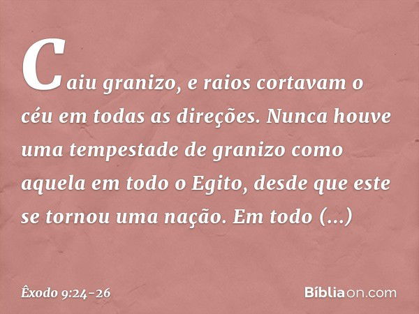 Caiu granizo, e raios cortavam o céu em todas as direções. Nunca houve uma tempestade de granizo como aque­la em todo o Egito, desde que este se tornou uma naçã