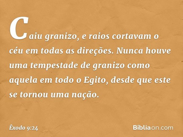 Caiu granizo, e raios cortavam o céu em todas as direções. Nunca houve uma tempestade de granizo como aque­la em todo o Egito, desde que este se tornou uma naçã