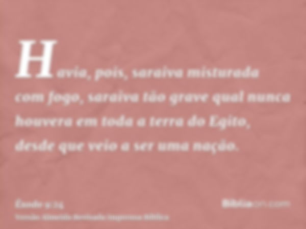 Havia, pois, saraiva misturada com fogo, saraiva tão grave qual nunca houvera em toda a terra do Egito, desde que veio a ser uma nação.