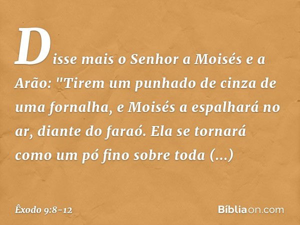 Disse mais o Senhor a Moisés e a Arão: "Tirem um punhado de cinza de uma fornalha, e Moisés a espalhará no ar, diante do faraó. Ela se tornará como um pó fino s