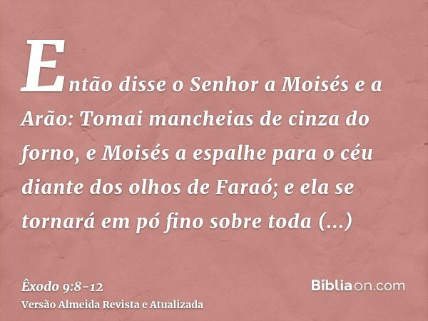 Então disse o Senhor a Moisés e a Arão: Tomai mancheias de cinza do forno, e Moisés a espalhe para o céu diante dos olhos de Faraó;e ela se tornará em pó fino s