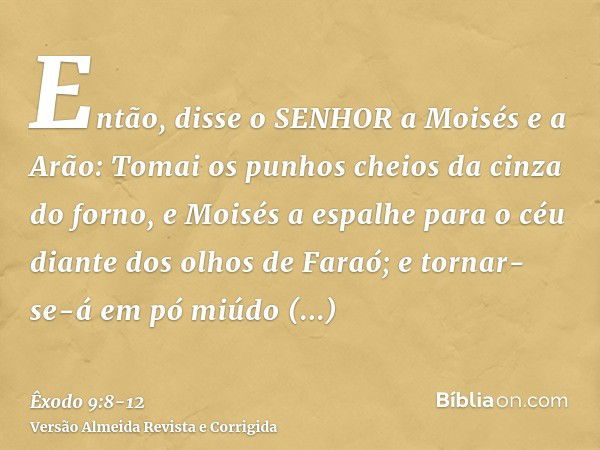 Então, disse o SENHOR a Moisés e a Arão: Tomai os punhos cheios da cinza do forno, e Moisés a espalhe para o céu diante dos olhos de Faraó;e tornar-se-á em pó m