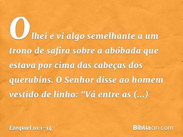 Olhei e vi algo semelhante a um trono de safira sobre a abóbada que estava por cima das cabeças dos querubins. O Senhor disse ao homem vestido de linho: "Vá ent