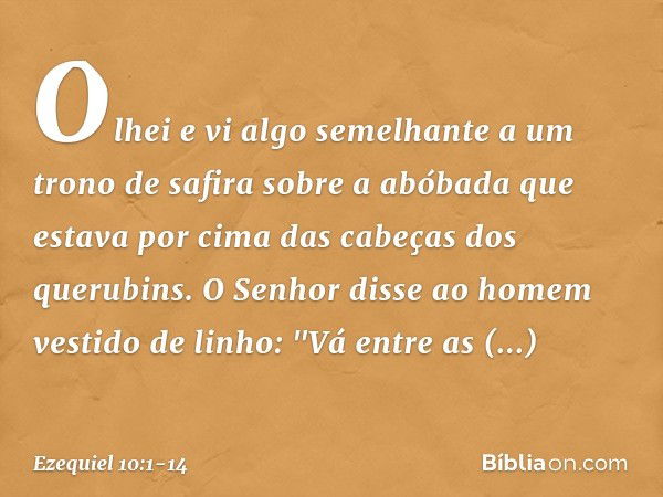 Olhei e vi algo semelhante a um trono de safira sobre a abóbada que estava por cima das cabeças dos querubins. O Senhor disse ao homem vestido de linho: "Vá ent