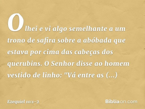 Olhei e vi algo semelhante a um trono de safira sobre a abóbada que estava por cima das cabeças dos querubins. O Senhor disse ao homem vestido de linho: "Vá ent