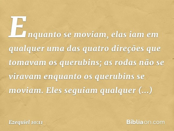 Enquanto se moviam, elas iam em qualquer uma das quatro direções que tomavam os querubins; as rodas não se viravam en­quanto os querubins se moviam. Eles seguia