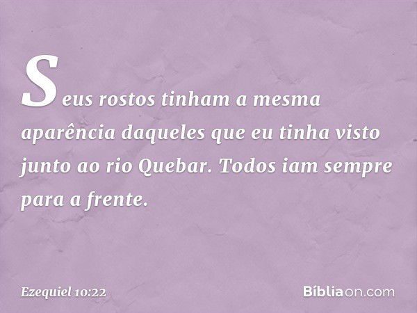 Seus rostos tinham a mesma aparência daqueles que eu tinha visto junto ao rio Que­bar. Todos iam sempre para a frente. -- Ezequiel 10:22