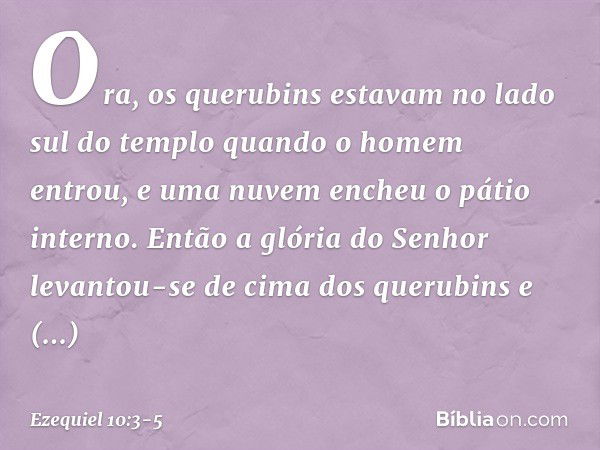 Ora, os querubins estavam no lado sul do templo quando o homem entrou, e uma nuvem encheu o pátio interno. Então a glória do Senhor levantou-se de cima dos quer