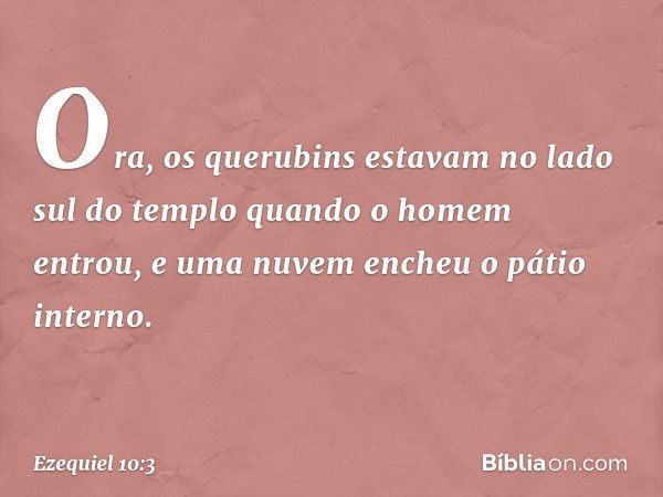 Ora, os querubins estavam no lado sul do templo quando o homem entrou, e uma nuvem encheu o pátio interno. -- Ezequiel 10:3