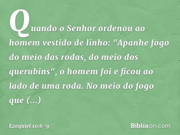 Quando o Senhor ordenou ao homem vestido de linho: "Apanhe fogo do meio das rodas, do meio dos querubins", o homem foi e ficou ao lado de uma roda. No meio do f