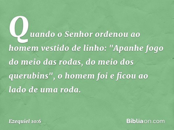 Quando o Senhor ordenou ao homem vestido de linho: "Apanhe fogo do meio das rodas, do meio dos querubins", o homem foi e ficou ao lado de uma roda. -- Ezequiel 