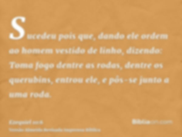 Sucedeu pois que, dando ele ordem ao homem vestido de linho, dizendo: Toma fogo dentre as rodas, dentre os querubins, entrou ele, e pôs-se junto a uma roda.