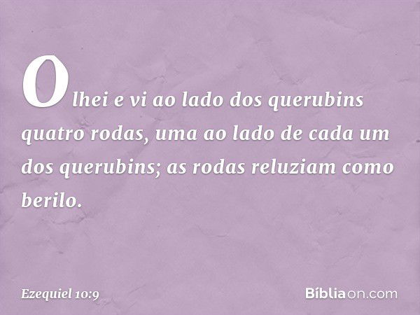 Olhei e vi ao lado dos querubins quatro rodas, uma ao lado de cada um dos querubins; as rodas reluziam como berilo. -- Ezequiel 10:9