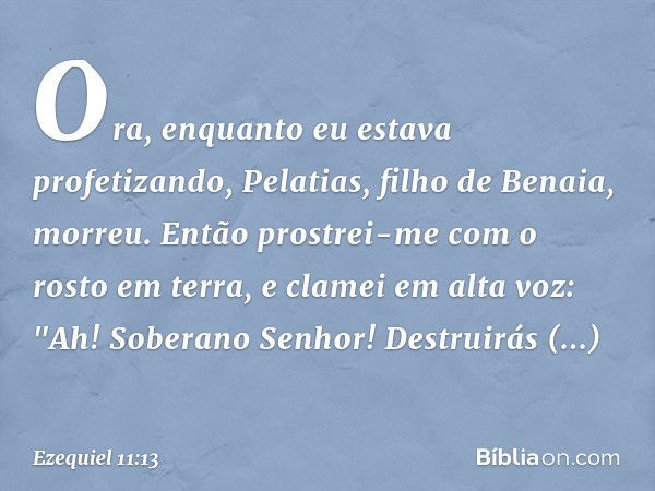 Ora, enquanto eu estava profetizando, Pelatias, filho de Benaia, morreu. Então prostrei-me com o rosto em terra, e clamei em alta voz: "Ah! Soberano Senhor! Des