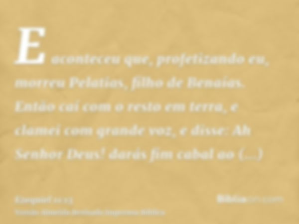 E aconteceu que, profetizando eu, morreu Pelatias, filho de Benaías. Então caí com o resto em terra, e clamei com grande voz, e disse: Ah Senhor Deus! darás fim