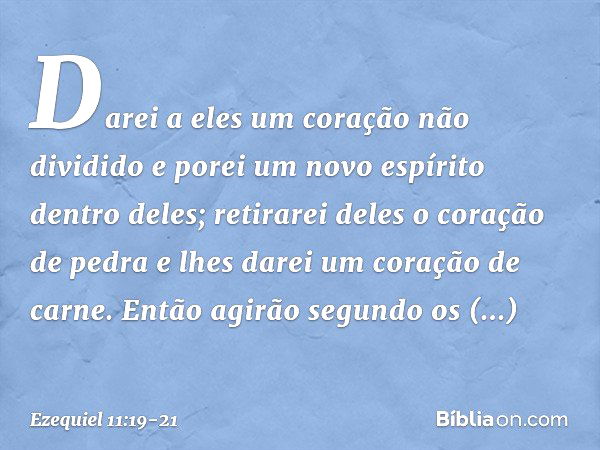 Da­rei a eles um coração não dividido e porei um novo espírito dentro deles; retirarei deles o coração de pedra e lhes darei um coração de carne. Então agirão s