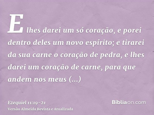 E lhes darei um só coração, e porei dentro deles um novo espírito; e tirarei da sua carne o coração de pedra, e lhes darei um coração de carne,para que andem no