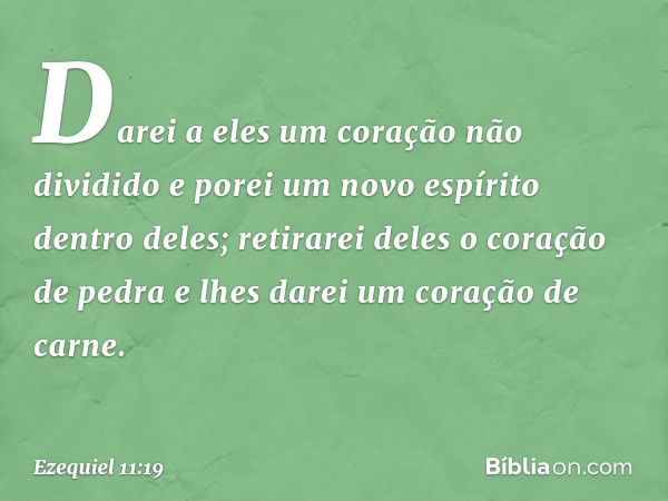 Da­rei a eles um coração não dividido e porei um novo espírito dentro deles; retirarei deles o coração de pedra e lhes darei um coração de carne. -- Ezequiel 11