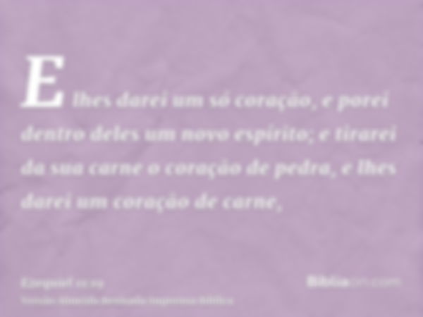 E lhes darei um só coração, e porei dentro deles um novo espírito; e tirarei da sua carne o coração de pedra, e lhes darei um coração de carne,