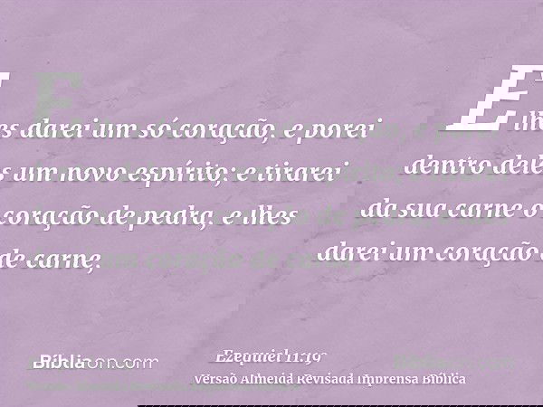 E lhes darei um só coração, e porei dentro deles um novo espírito; e tirarei da sua carne o coração de pedra, e lhes darei um coração de carne,